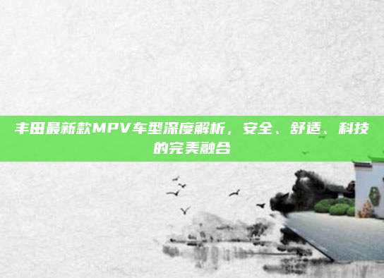 丰田最新款MPV车型深度解析,安全、舒适、科技的完美融合