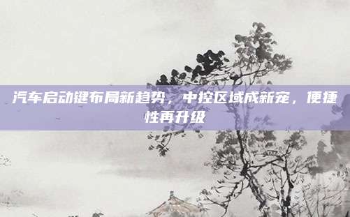 汽车启动键布局新趋势,中控区域成新宠,便捷性再升级