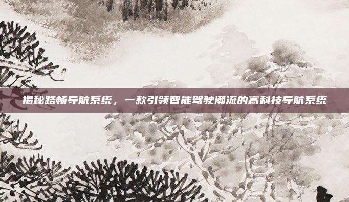 揭秘路畅导航系统,一款引领智能驾驶潮流的高科技导航系统