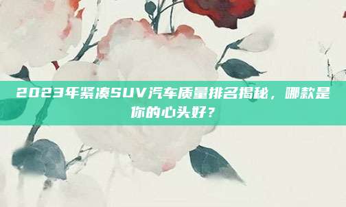 2023年紧凑SUV汽车质量排名揭秘,哪款是你的心头好?