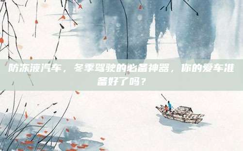防冻液汽车，冬季驾驶的必备神器，你的爱车准备好了吗？