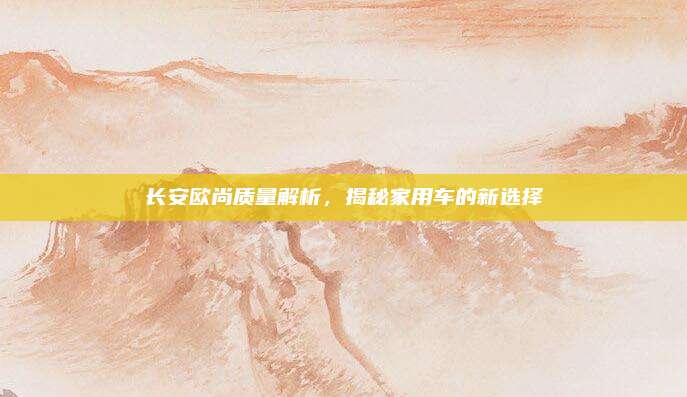 长安欧尚质量解析,揭秘家用车的新选择