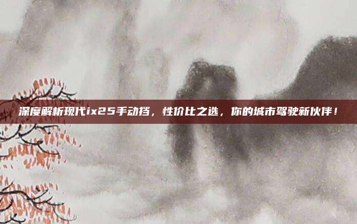 深度解析现代ix25手动挡,性价比之选,你的城市驾驶新伙伴!