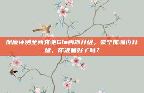 深度评测全新奔驰Gla内饰升级,豪华体验再升级,你准备好了吗?