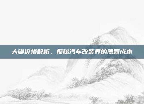大脚价格解析,揭秘汽车改装界的隐藏成本
