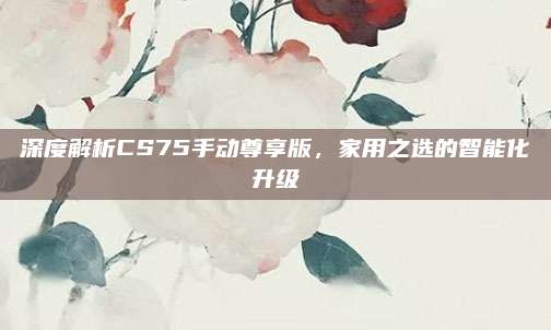 深度解析CS75手动尊享版,家用之选的智能化升级