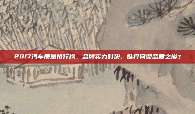 2017汽车质量排行榜,品牌实力对决,谁将问鼎品质之巅?