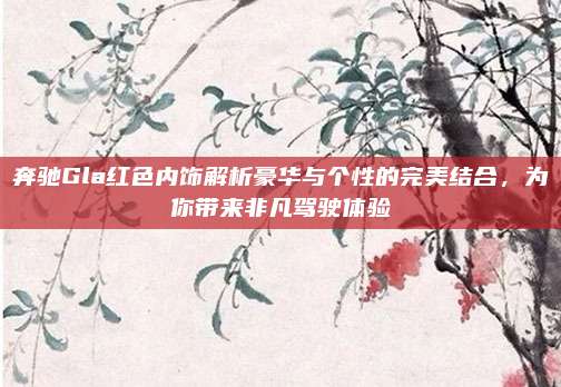 奔驰Gla红色内饰解析豪华与个性的完美结合,为你带来非凡驾驶体验