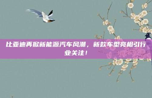 比亚迪再掀新能源汽车风潮,新款车型亮相引行业关注!
