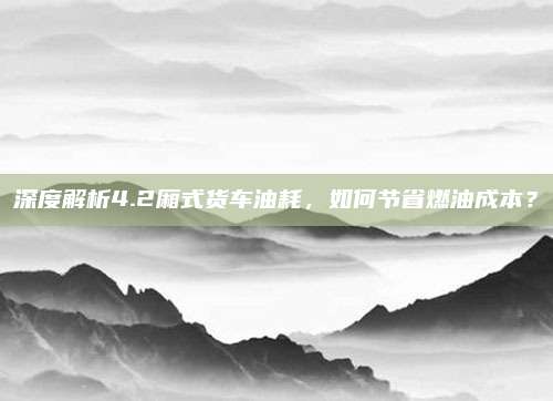 深度解析4.2厢式货车油耗，如何节省燃油成本？