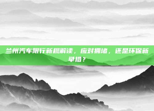 兰州汽车限行新规解读,应对拥堵,还是环保新举措?