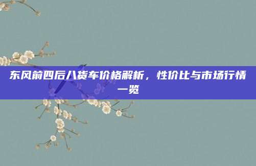东风前四后八货车价格解析,性价比与市场行情一览
