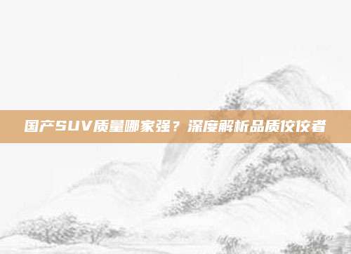 国产SUV质量哪家强?深度解析品质佼佼者