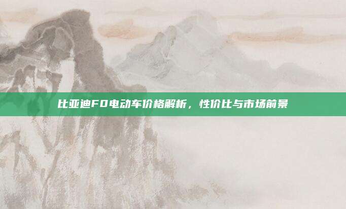 比亚迪F0电动车价格解析,性价比与市场前景