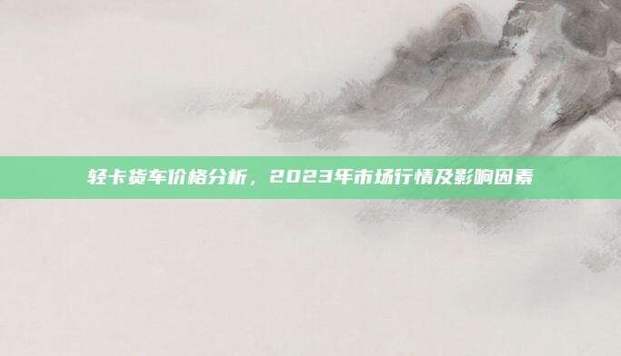 轻卡货车价格分析,2023年市场行情及影响因素