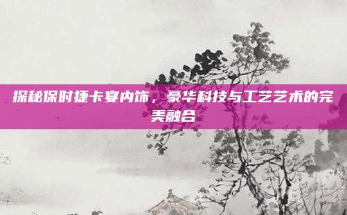 探秘保时捷卡宴内饰,豪华科技与工艺艺术的完美融合