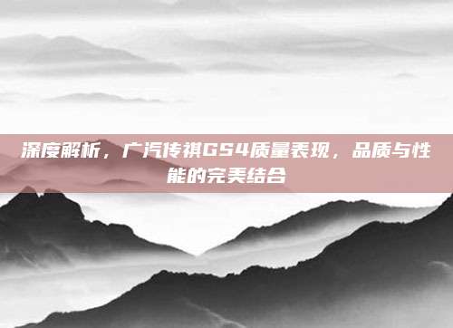 深度解析,广汽传祺GS4质量表现,品质与性能的完美结合