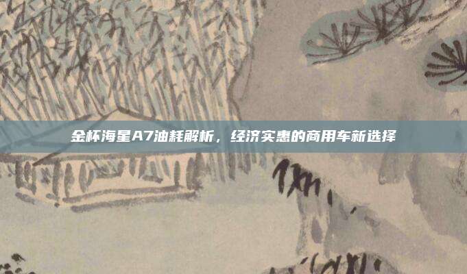 金杯海星A7油耗解析,经济实惠的商用车新选择