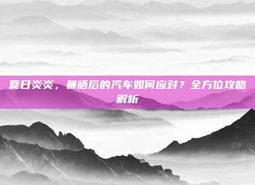 夏日炎炎,暴晒后的汽车如何应对?全方位攻略解析
