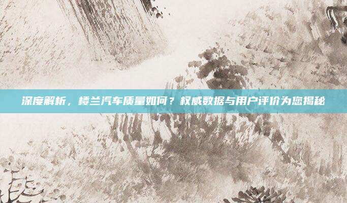 深度解析,楼兰汽车质量如何?权威数据与用户评价为您揭秘