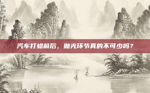 汽车打蜡前后,抛光环节真的不可少吗?