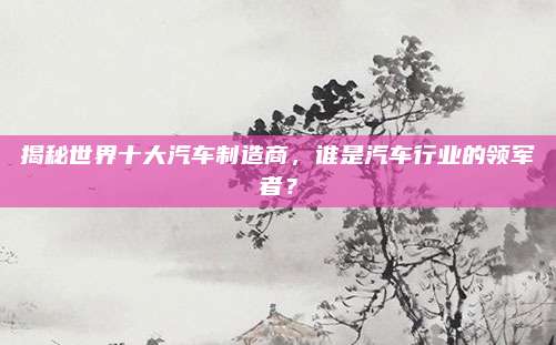 揭秘世界十大汽车制造商,谁是汽车行业的领军者?