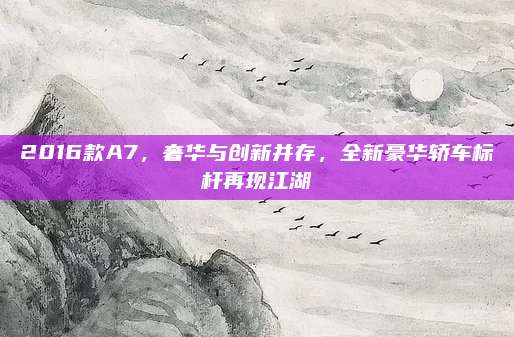 2016款A7,奢华与创新并存,全新豪华轿车标杆再现江湖