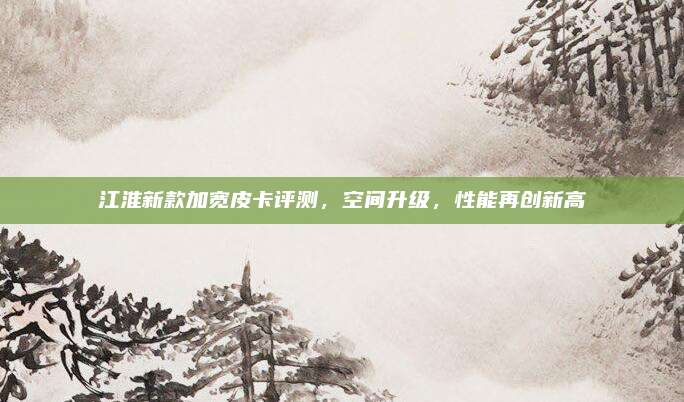 江淮新款加宽皮卡评测,空间升级,性能再创新高