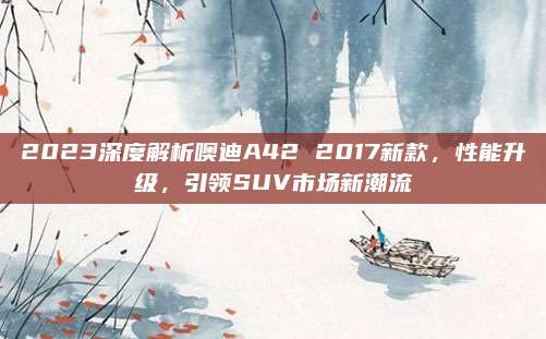 2023深度解析噢迪A42 2017新款,性能升级,引领SUV市场新潮流