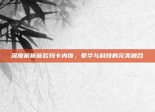 深度解析新款玛卡内饰，豪华与科技的完美融合