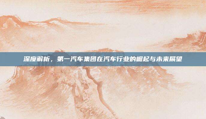 深度解析,第一汽车集团在汽车行业的崛起与未来展望