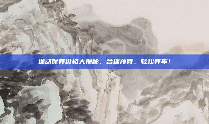 逸动保养价格大揭秘,合理预算,轻松养车!