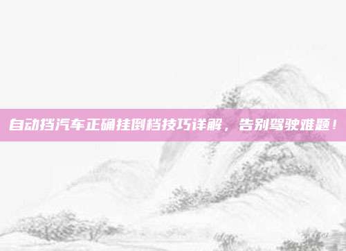 自动挡汽车正确挂倒档技巧详解,告别驾驶难题!