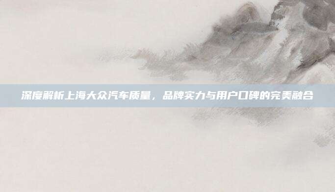 深度解析上海大众汽车质量,品牌实力与用户口碑的完美融合