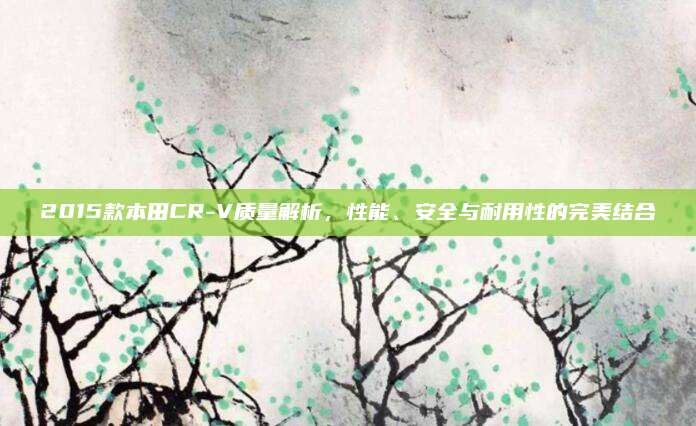 2015款本田CR-V质量解析,性能、安全与耐用性的完美结合
