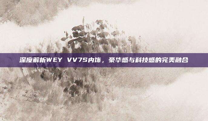 深度解析WEY VV7S内饰,豪华感与科技感的完美融合