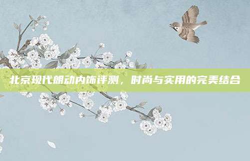 北京现代朗动内饰评测，时尚与实用的完美结合