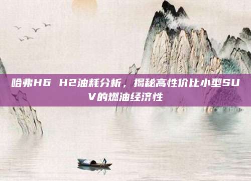 哈弗H6 H2油耗分析,揭秘高性价比小型SUV的燃油经济性