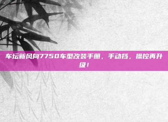 车坛新风向7750车型改装手册,手动挡,操控再升级!