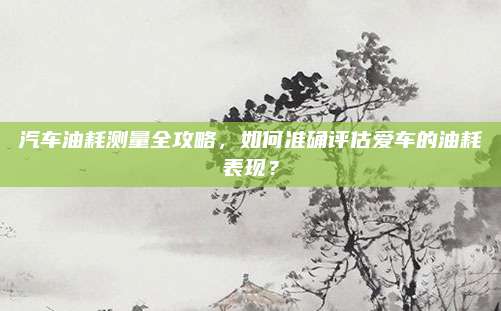 汽车油耗测量全攻略，如何准确评估爱车的油耗表现？