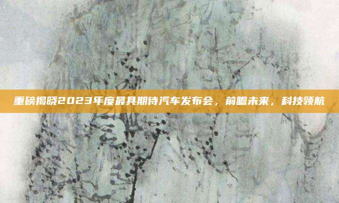 重磅揭晓2023年度最具期待汽车发布会,前瞻未来,科技领航