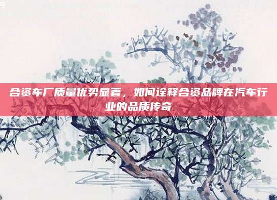 合资车厂质量优势显著,如何诠释合资品牌在汽车行业的品质传奇