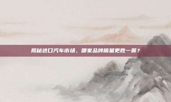 揭秘进口汽车市场,哪家品牌质量更胜一筹?