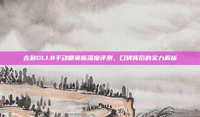 吉利GL1.8手动精英版深度评测,口碑背后的实力解析