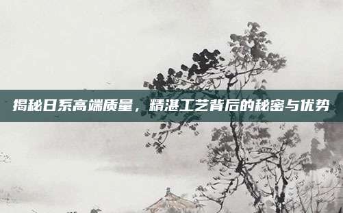 揭秘日系高端质量,精湛工艺背后的秘密与优势