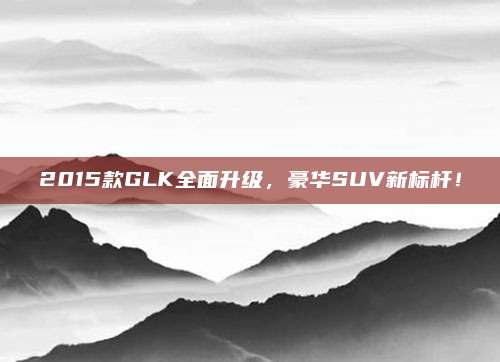 2015款GLK全面升级,豪华SUV新标杆!