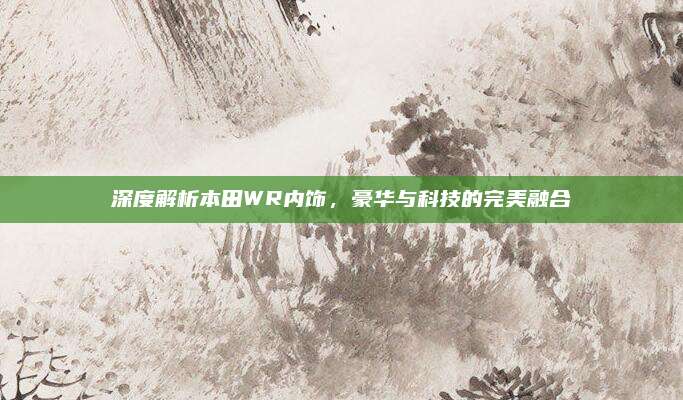 深度解析本田WR内饰,豪华与科技的完美融合
