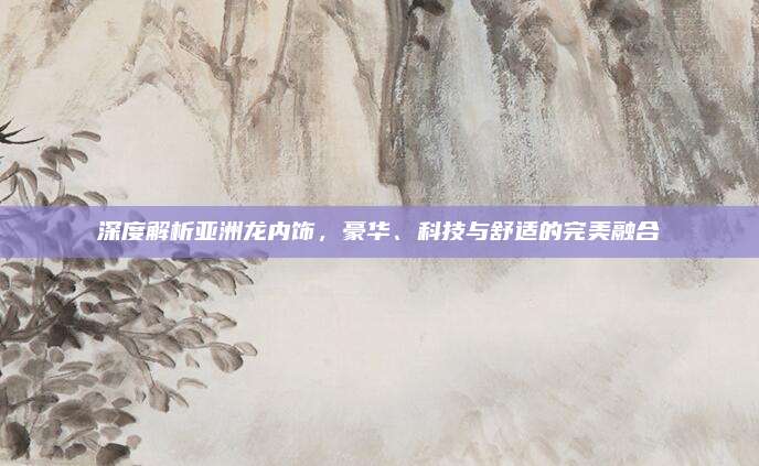 深度解析亚洲龙内饰,豪华、科技与舒适的完美融合