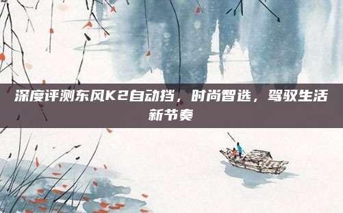 深度评测东风K2自动挡,时尚智选,驾驭生活新节奏