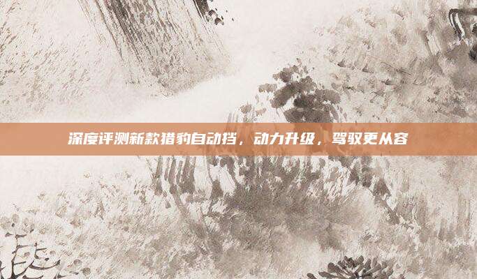 深度评测新款猎豹自动挡,动力升级,驾驭更从容